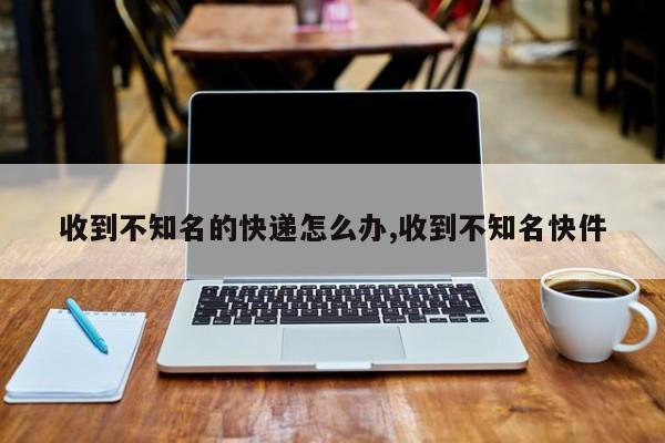 收到不知名的快递怎么办,收到不知名快件