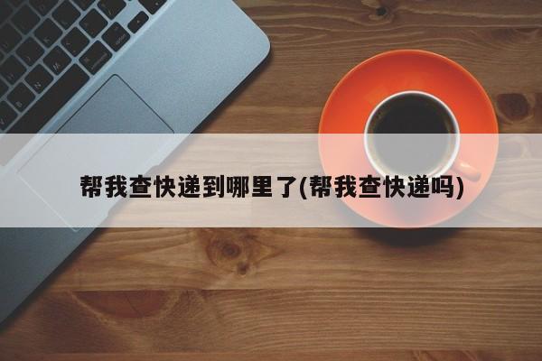 帮我查快递到哪里了(帮我查快递吗)