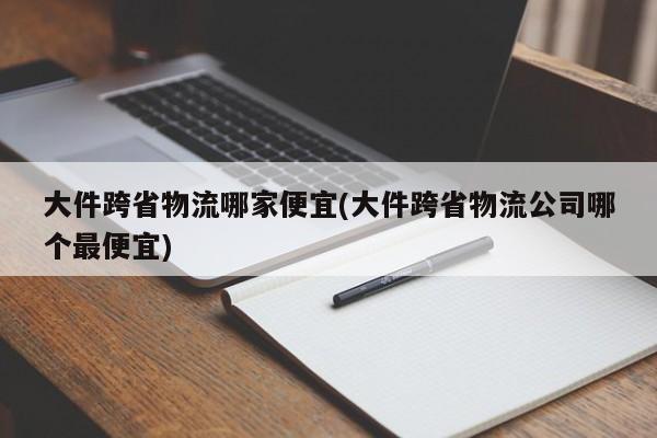 大件跨省物流哪家便宜(大件跨省物流公司哪个最便宜)
