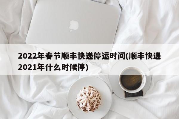 2022年春节顺丰快递停运时间(顺丰快递2021年什么时候停)