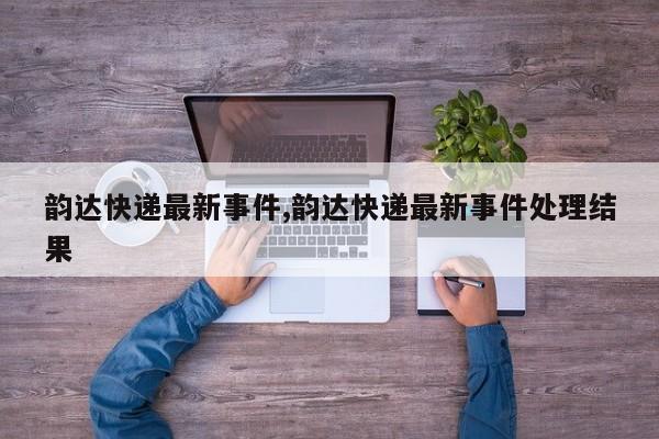 韵达快递最新事件,韵达快递最新事件处理结果