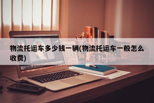 物流托运车多少钱一辆(物流托运车一般怎么收费)