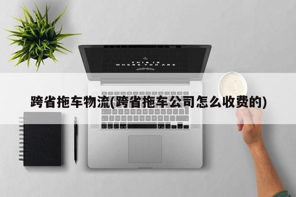 跨省拖车物流(跨省拖车公司怎么收费的)