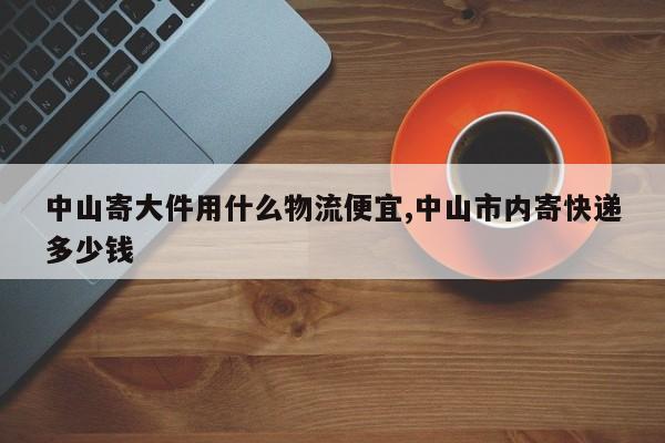 中山寄大件用什么物流便宜,中山市内寄快递多少钱