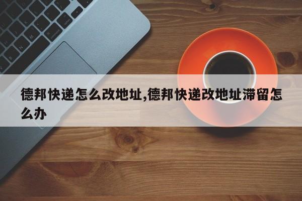 德邦快递怎么改地址,德邦快递改地址滞留怎么办 第1张